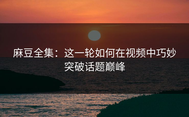 麻豆全集：这一轮如何在视频中巧妙突破话题巅峰