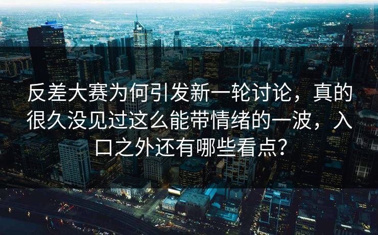 反差大赛为何引发新一轮讨论，真的很久没见过这么能带情绪的一波，入口之外还有哪些看点？