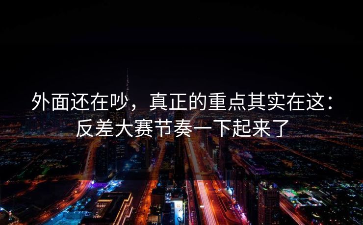 外面还在吵，真正的重点其实在这：反差大赛节奏一下起来了